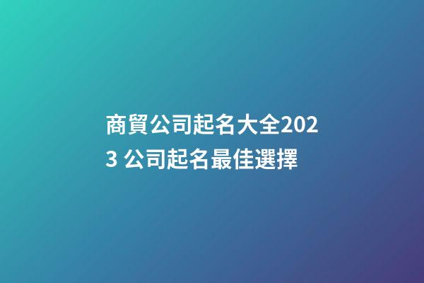 商貿公司起名大全2023 公司起名最佳選擇